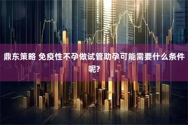 鼎东策略 免疫性不孕做试管助孕可能需要什么条件呢?