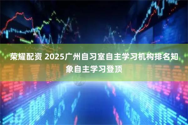 荣耀配资 2025广州自习室自主学习机构排名知象自主学习登顶