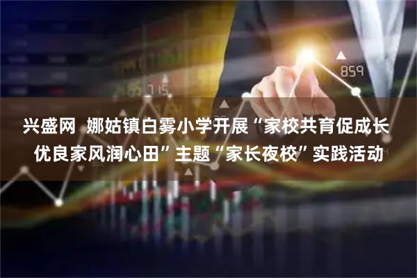 兴盛网  娜姑镇白雾小学开展“家校共育促成长 优良家风润心田”主题“家长夜校”实践活动