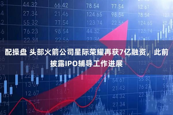 配操盘 头部火箭公司星际荣耀再获7亿融资，此前披露IPO辅导工作进展