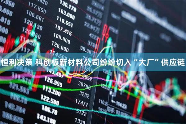 恒利决策 科创板新材料公司纷纷切入“大厂”供应链
