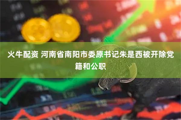 火牛配资 河南省南阳市委原书记朱是西被开除党籍和公职