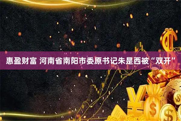 惠盈财富 河南省南阳市委原书记朱是西被“双开”