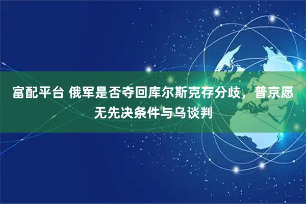 富配平台 俄军是否夺回库尔斯克存分歧，普京愿无先决条件与乌谈判