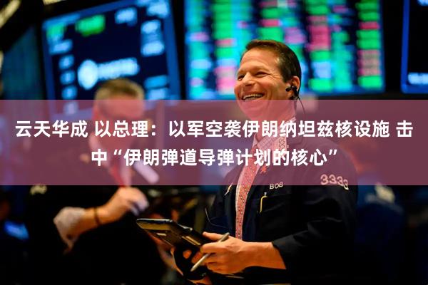 云天华成 以总理：以军空袭伊朗纳坦兹核设施 击中“伊朗弹道导弹计划的核心”