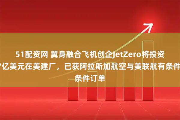 51配资网 翼身融合飞机创企JetZero将投资超47亿美元在美建厂，已获阿拉斯加航空与美联航有条件订单