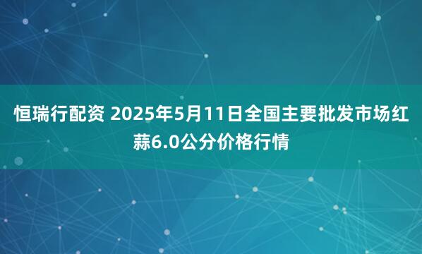 恒瑞行配资 2025年5月11日全国主要批发市场红蒜6.0公分价格行情