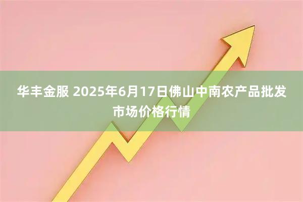 华丰金服 2025年6月17日佛山中南农产品批发市场价格行情