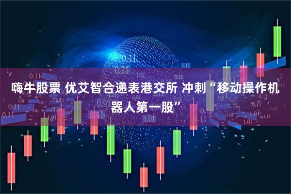 嗨牛股票 优艾智合递表港交所 冲刺“移动操作机器人第一股”