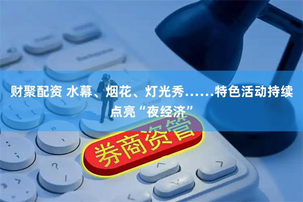 财聚配资 水幕、烟花、灯光秀……特色活动持续点亮“夜经济”