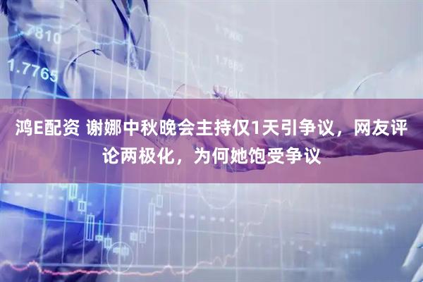 鸿E配资 谢娜中秋晚会主持仅1天引争议，网友评论两极化，为何她饱受争议