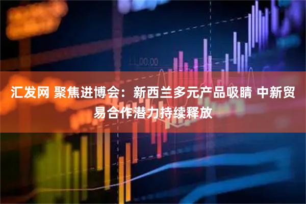 汇发网 聚焦进博会：新西兰多元产品吸睛 中新贸易合作潜力持续释放