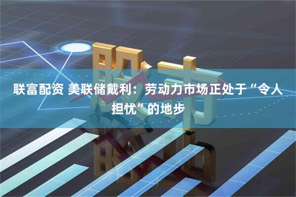 联富配资 美联储戴利：劳动力市场正处于“令人担忧”的地步