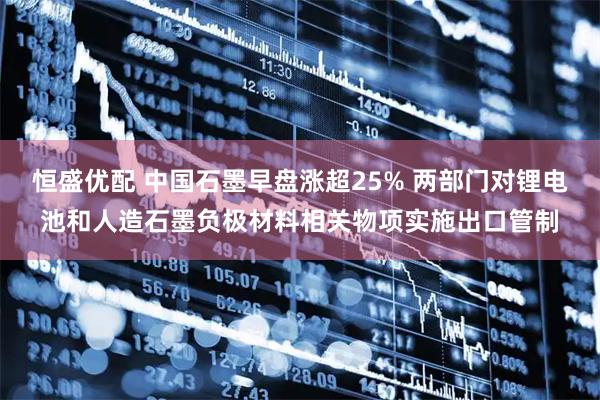 恒盛优配 中国石墨早盘涨超25% 两部门对锂电池和人造石墨负极材料相关物项实施出口管制