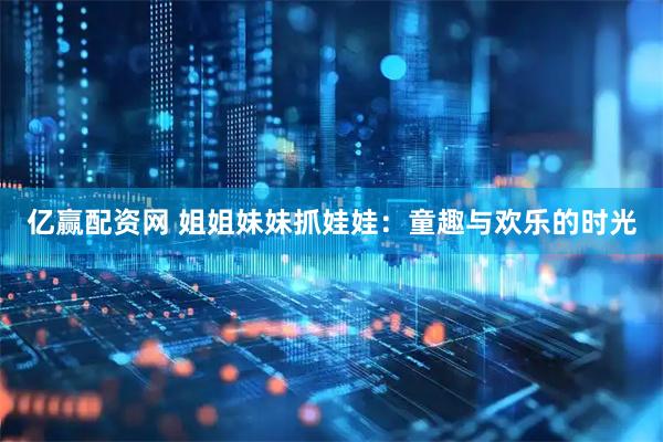 亿赢配资网 姐姐妹妹抓娃娃：童趣与欢乐的时光