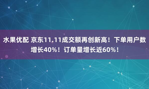 水果优配 京东11.11成交额再创新高！下单用户数增长40%！订单量增长近60%！