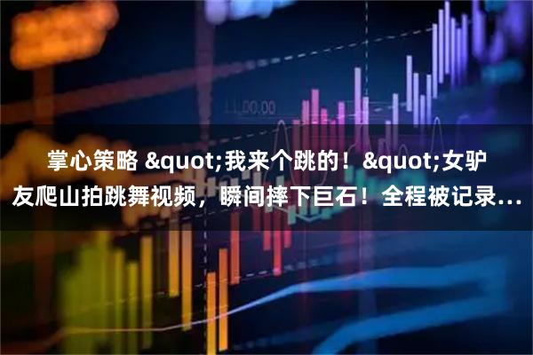 掌心策略 "我来个跳的！"女驴友爬山拍跳舞视频，瞬间摔下巨石！全程被记录…