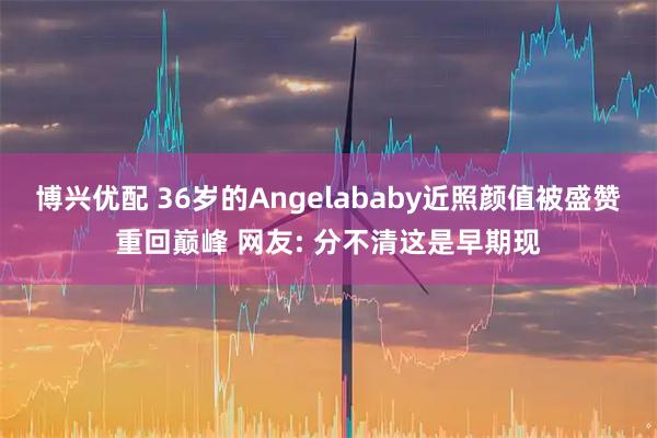 博兴优配 36岁的Angelababy近照颜值被盛赞重回巅峰 网友: 分不清这是早期现