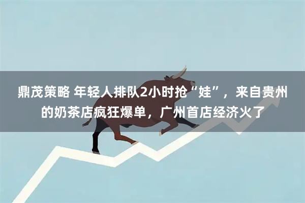 鼎茂策略 年轻人排队2小时抢“娃”，来自贵州的奶茶店疯狂爆单，广州首店经济火了