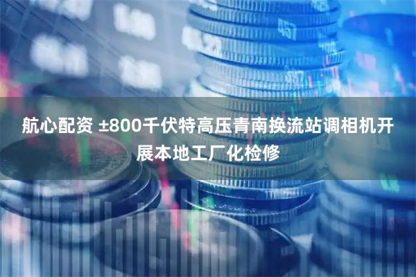 航心配资 ±800千伏特高压青南换流站调相机开展本地工厂化检修