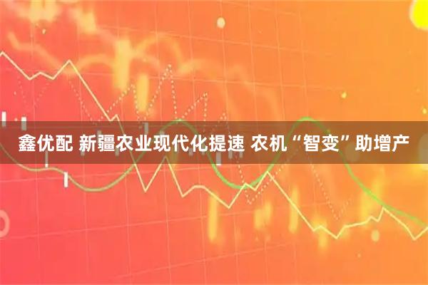 鑫优配 新疆农业现代化提速 农机“智变”助增产