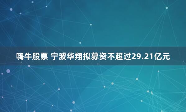 嗨牛股票 宁波华翔拟募资不超过29.21亿元