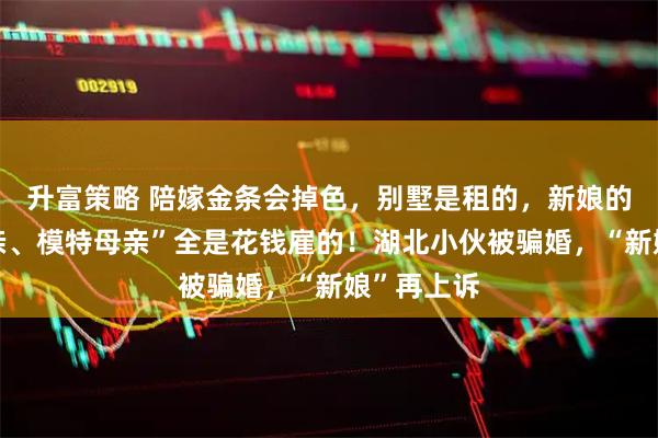 升富策略 陪嫁金条会掉色，别墅是租的，新娘的“厅官父亲、模特母亲”全是花钱雇的！湖北小伙被骗婚，“新娘”再上诉
