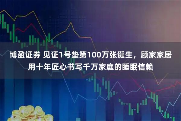 博盈证券 见证1号垫第100万张诞生，顾家家居用十年匠心书写千万家庭的睡眠信赖