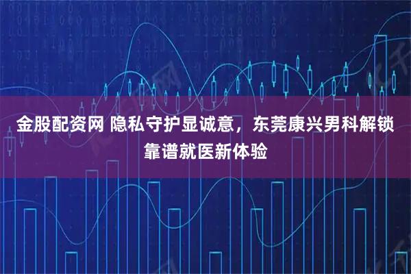 金股配资网 隐私守护显诚意，东莞康兴男科解锁靠谱就医新体验
