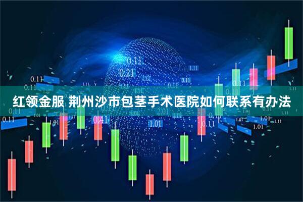 红领金服 荆州沙市包茎手术医院如何联系有办法