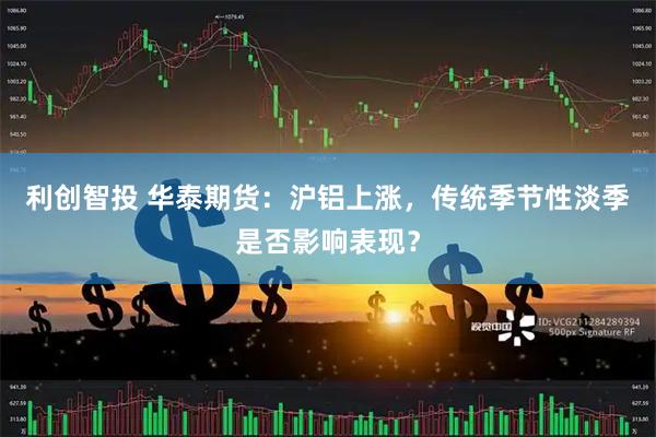利创智投 华泰期货：沪铝上涨，传统季节性淡季是否影响表现？