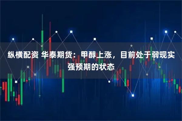 纵横配资 华泰期货：甲醇上涨，目前处于弱现实强预期的状态