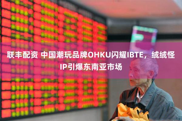 联丰配资 中国潮玩品牌OHKU闪耀IBTE，绒绒怪IP引爆东南亚市场