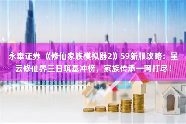 永崋证券 《修仙家族模拟器2》S9新服攻略：星云修仙界三日筑基冲榜，家族传承一网打尽！