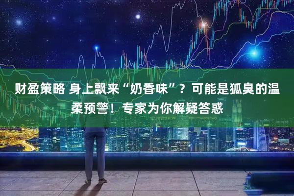 财盈策略 身上飘来“奶香味”？可能是狐臭的温柔预警！专家为你解疑答惑