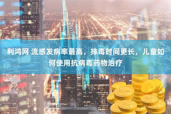 利鸿网 流感发病率最高，排毒时间更长，儿童如何使用抗病毒药物治疗