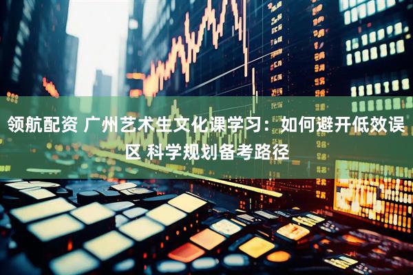 领航配资 广州艺术生文化课学习：如何避开低效误区 科学规划备考路径