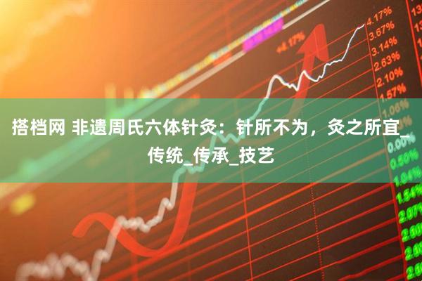 搭档网 非遗周氏六体针灸：针所不为，灸之所宜_传统_传承_技艺