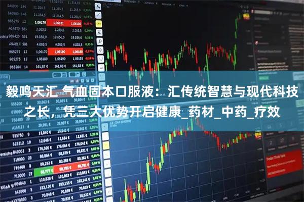 毅鸣天汇 气血固本口服液：汇传统智慧与现代科技之长，凭三大优势开启健康_药材_中药_疗效